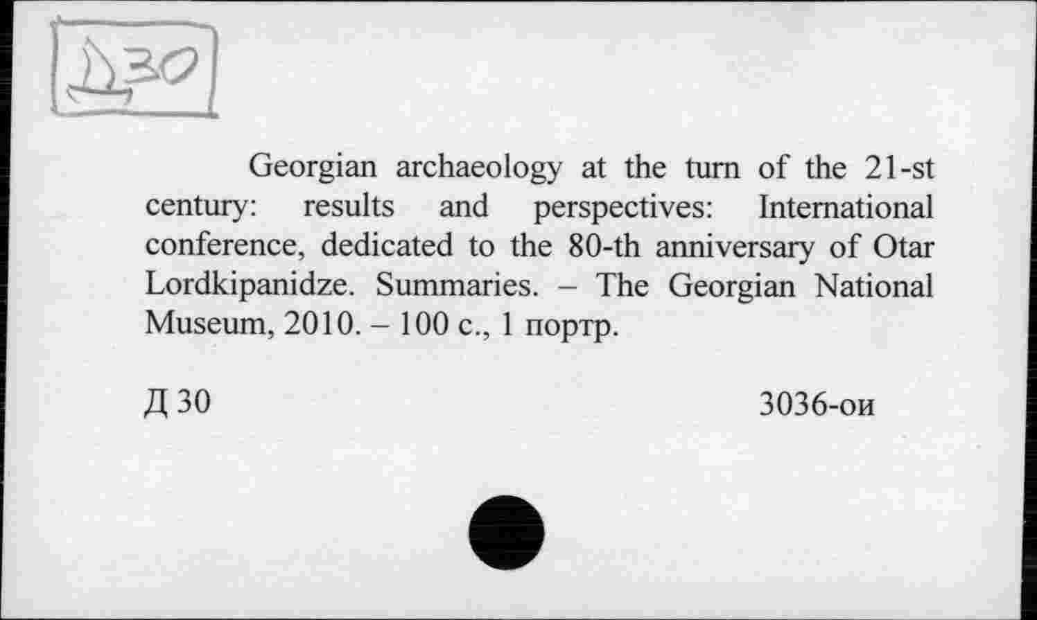 ﻿Georgian archaeology at the turn of the 21-st century: results and perspectives: International conference, dedicated to the 8O-th anniversary of Otar Lordkipanidze. Summaries. - The Georgian National Museum, 2010. - 100 с., 1 портр.
Д 30
3036-ои